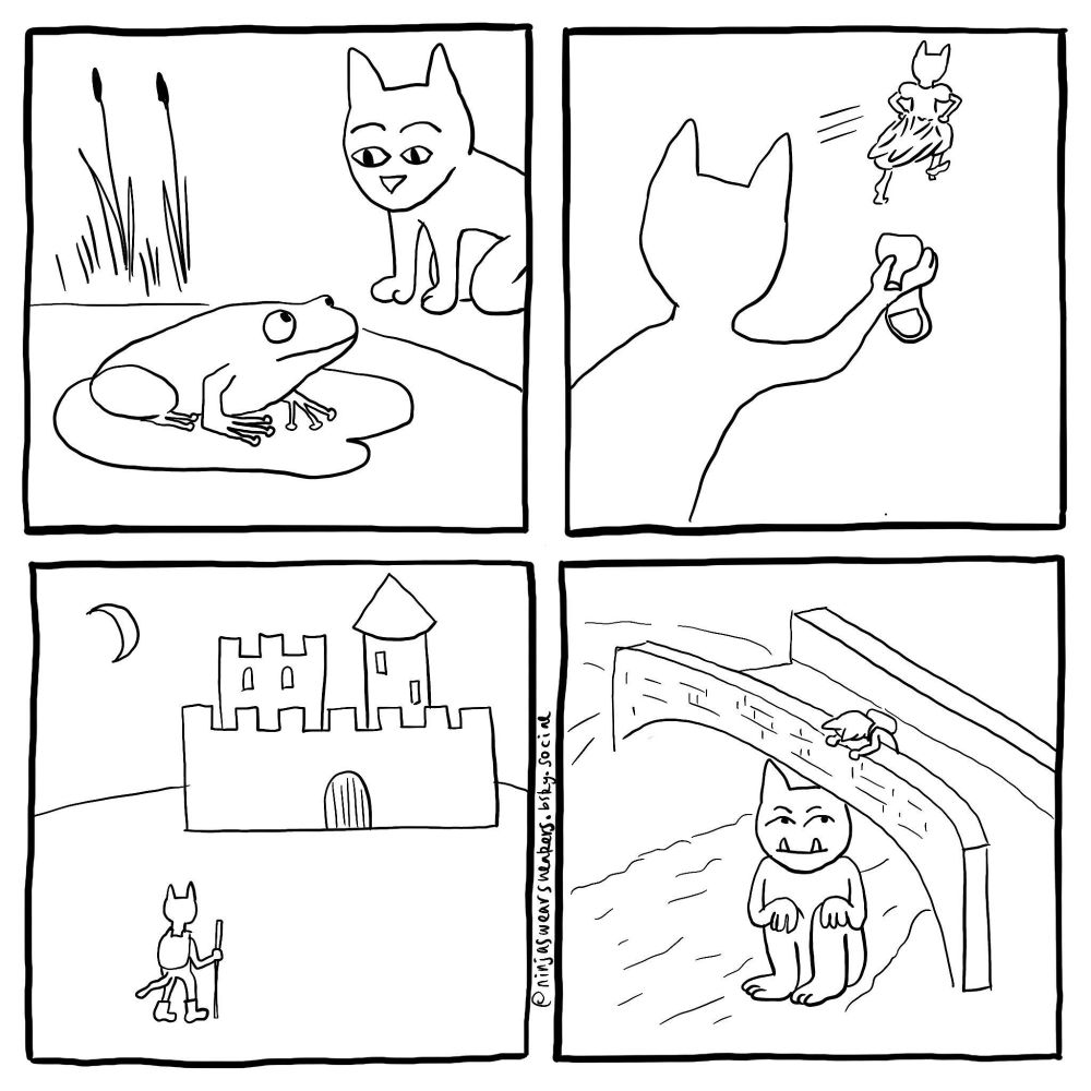 four black and white drawings
1 - a cat person looking at a frog on a lilypad
2 - a cat person holding a lost dancing slipper, chasing after a cat person in a ballgown who has one bare foot and one dancing slipper on
3 - a cat person in sturdy boots walking towards a castle
4 - a cat person peering over the edge of a bridge to observe the catlike troll that lurks beneath