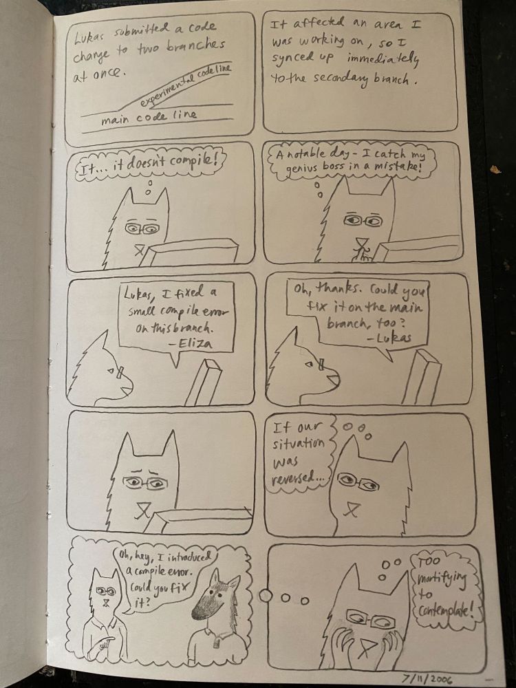 A comic drawn in pencil in a notebook, dated July 11th, 2006

Panel 1: a diagram of 'experimental code line' branching out from 'main code line'
Caption: Lukas submitted a code change to two branches at once

Panel 2: It affected an area I was working on, so I synced up immediately to the secondary branch.

Panel 3: cat-headed Eliza looking at a computer screen in consternation
Eliza's thought bubble: It...it doesn't compile!

Panel 4: Eliza looking smug
Eliza's thought bubble: A notable day - I catch my genius boss in a mistake

Panel 5: Eliza sending an email
Text of email: Lukas, I fixed a small compile error on this branch - Eliza

Panel 6: Eliza receiving an email
Text of email: Oh, thanks. Could you fix it on the main branch, too? - Lukas

Panel 7: Eliza looking at the computer in disbelief

Panel 8: Eliza looking thoughtful
Eliza's thought bubble: If our situation was reversed...

Panel 9: Eliza talking to german-shepard-headed-Lukas in her imagination
Eliza: Oh, hey, I introduced a compile error. Could you fix it?

Panel 10: Eliza cringing
Eliza's thought bubble: Too mortifying to contemplate!