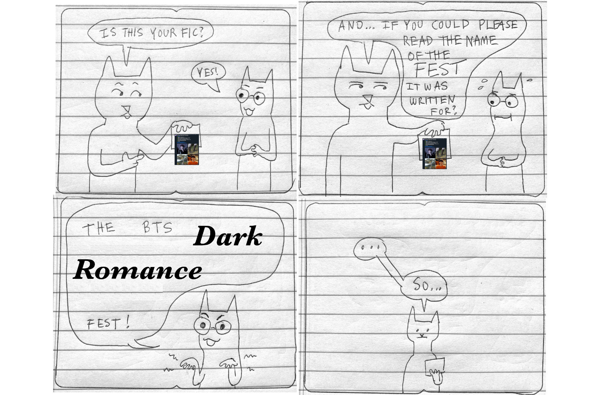 4-panel comic
Interviewer, holding the promo post for the quoted fic: Is this your fic?
Heulwen: Yes!
Interviewer, dubiously: And...if you could please read the name of the FEST it was written for?
(Heulwen sweats nervously)
Heulwen, making dramatic wiggly fingers: The BTS Dark Romance Fest! 
(the words Dark Romance are in a font to indicate their impressiveness)
Interviewer, looking at the paper in their hand, after a pause: So...