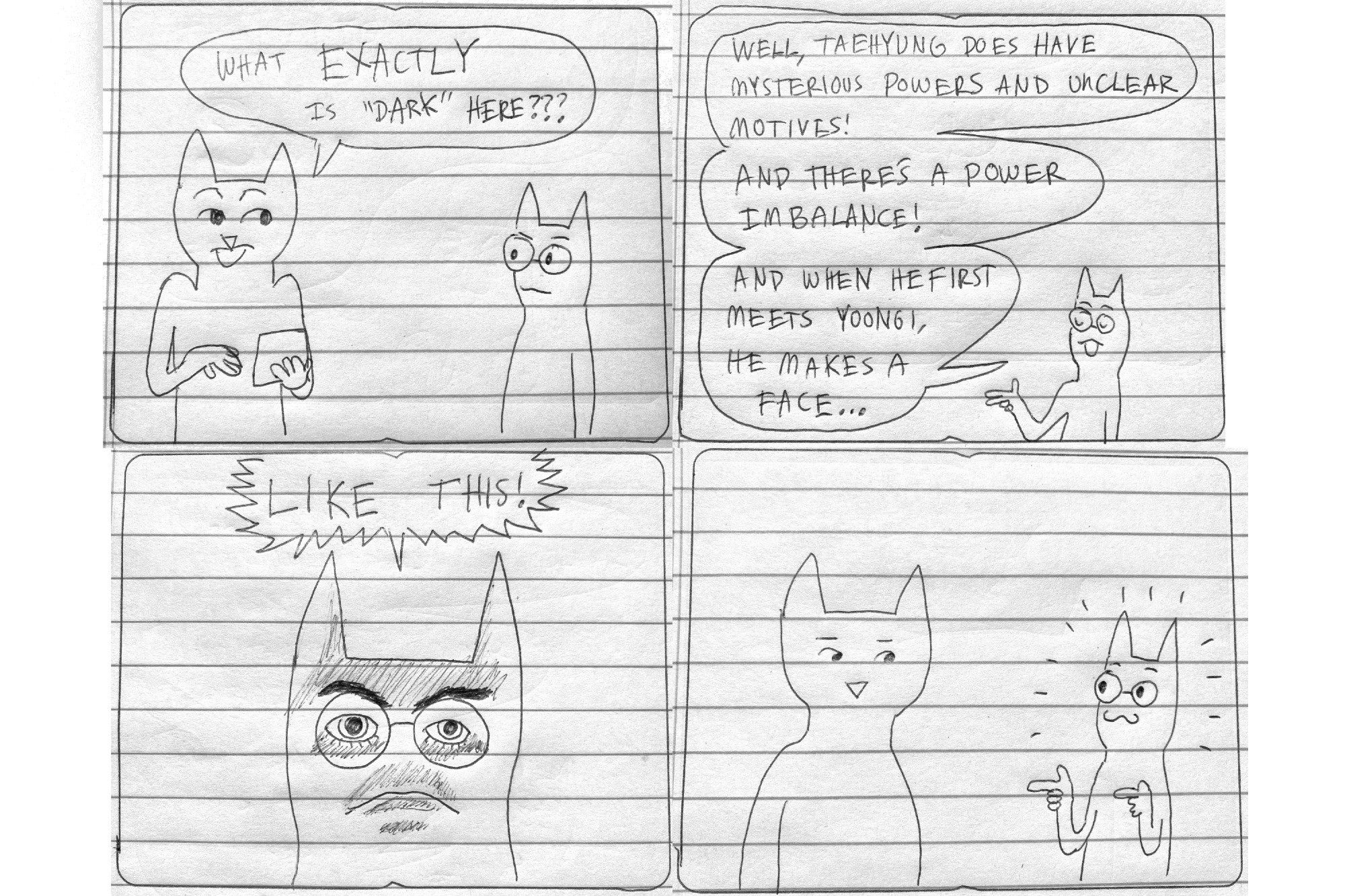 Interviewer, peevishly: What EXACTLY is 'Dark' here???
(Heulwen cocks an eyebrow)
Heulwen: Well, Taehyung does have mysterious powers and unclear motives! And there's a power imbalance! And when he first meets Yoongi, he makes a face..
Heulwen, making a dramatic intimidating lit-from-below expression: LIKE THIS!
(Interviewer stares at Heulwen. Heulwen makes finger-guns back in a self-satisfied manner.)